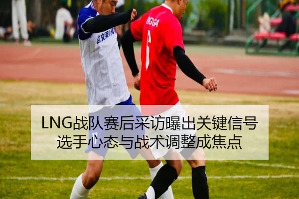 LNG战队赛后采访曝出关键信号 选手心态与战术调整成焦点